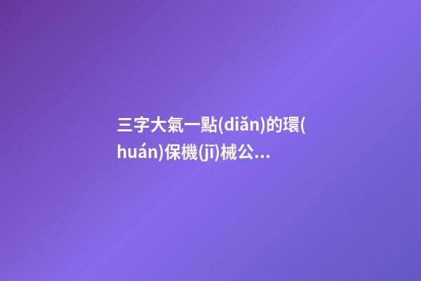 三字大氣一點(diǎn)的環(huán)保機(jī)械公司名字大全 這些適合建議